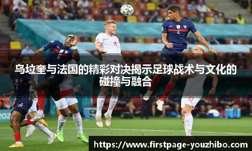 乌垃奎与法国的精彩对决揭示足球战术与文化的碰撞与融合