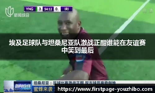 埃及足球队与坦桑尼亚队激战正酣谁能在友谊赛中笑到最后
